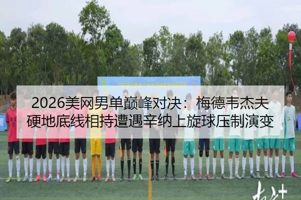 2026美网男单巅峰对决：梅德韦杰夫硬地底线相持遭遇辛纳上旋球压制演变