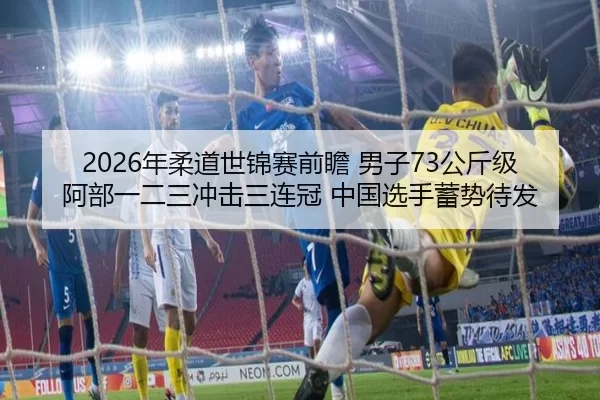 2026年柔道世锦赛前瞻 男子73公斤级 阿部一二三冲击三连冠 中国选手蓄势待发